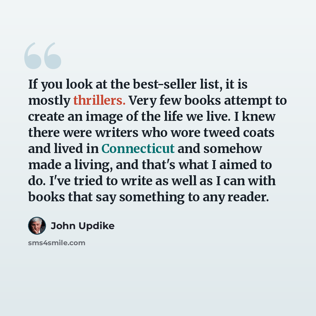 “If you look at the best-seller list, it is mostly thrillers. Very few books attempt to create an image of the life we live. I knew there were writers who wore tweed coats and lived in Connecticut and somehow made a living, and that's what I aimed to do. I've tried to write as well as I can with…” quote by John Updike