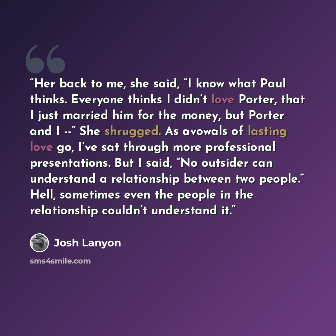 “Her back to me, she said, “I know what Paul thinks. Everyone thinks I didn’t love Porter, that I just married him for the money, but Porter and I --” She shrugged. As avowals of lasting love go, I’ve sat through more professional presentations. But I said, “No outsider can understand a…” quote by Josh Lanyon