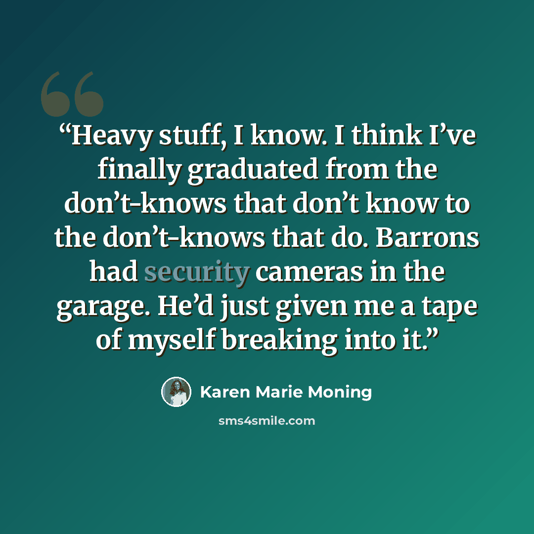 “Heavy stuff, I know. I think I’ve finally graduated from the don’t-knows that don’t know to the don’t-knows that do. Barrons had security cameras in the garage. He’d just given me a tape of myself breaking into it.” quote by Karen Marie Moning