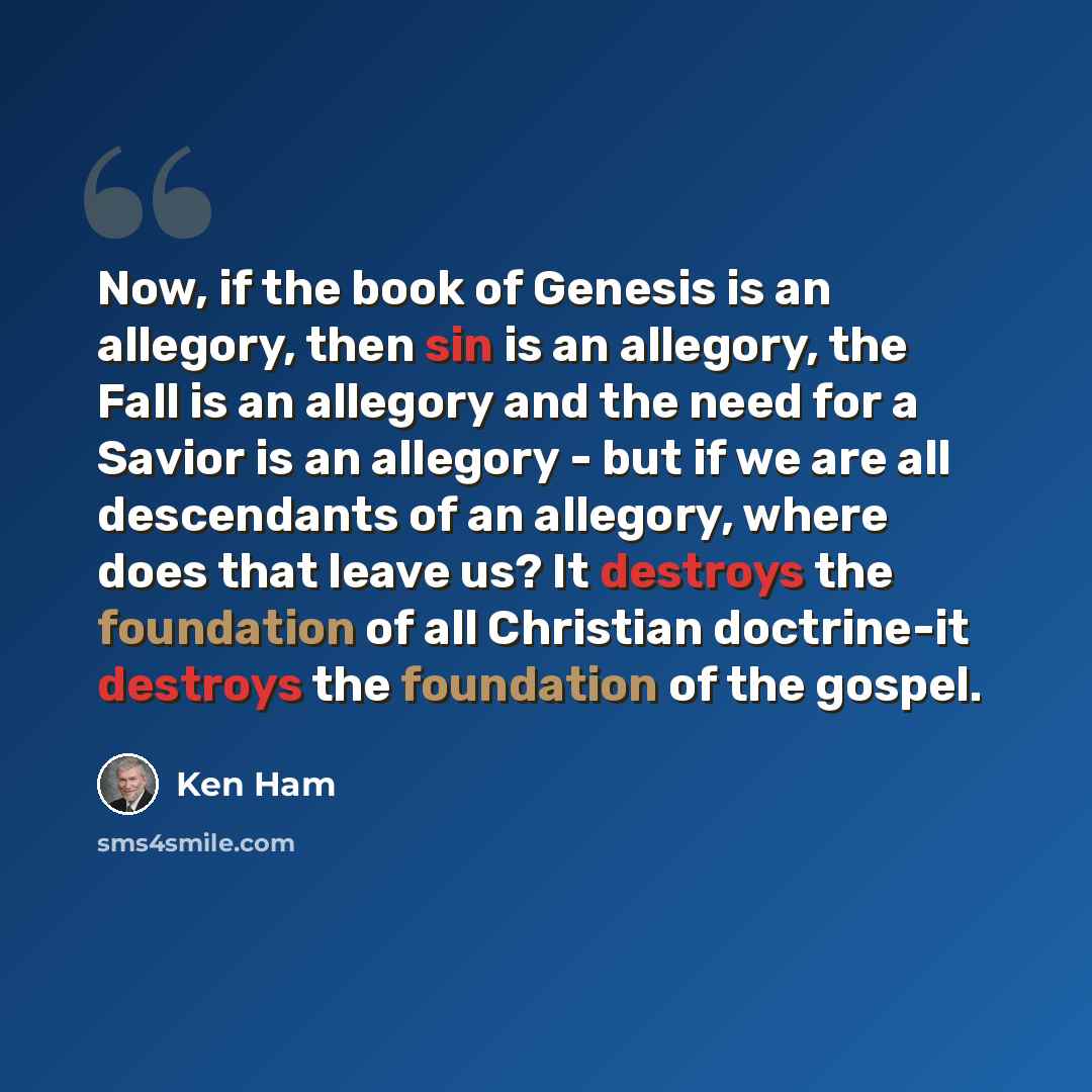 “Now, if the book of Genesis is an allegory, then sin is an allegory, the Fall is an allegory and the need for a Savior is an allegory - but if we are all descendants of an allegory, where does that leave us? It destroys the foundation of all Christian doctrine-it destroys the foundation of the…” quote by Ken Ham