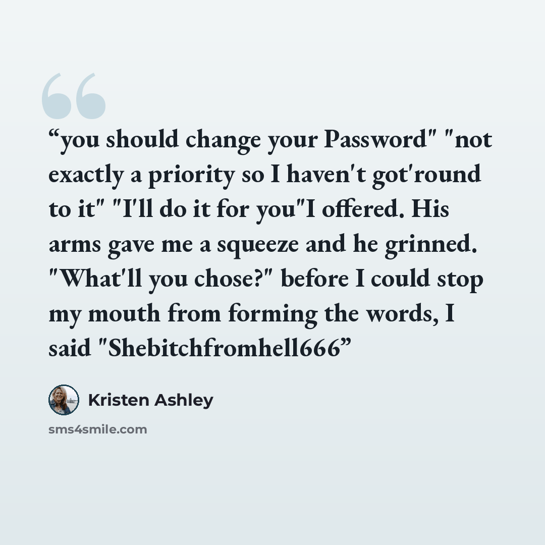 “you should change your Password" "not exactly a priority so I haven't got'round to it" "I'll do it for you"I offered. His arms gave me a squeeze and he grinned. "What'll you chose?" before I could stop my mouth from forming the words, I said "Shebitchfromhell666” quote by Kristen Ashley