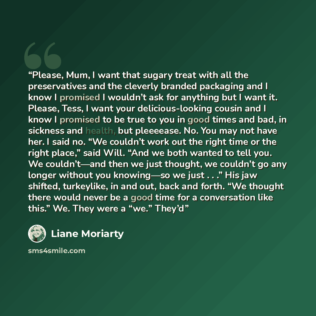 “Please, Mum, I want that sugary treat with all the preservatives and the cleverly branded packaging and I know I promised I wouldn’t ask for anything but I want it. Please, Tess, I want your delicious-looking cousin and I know I promised to be true to you in good times and bad, in sickness and…” quote by Liane Moriarty
