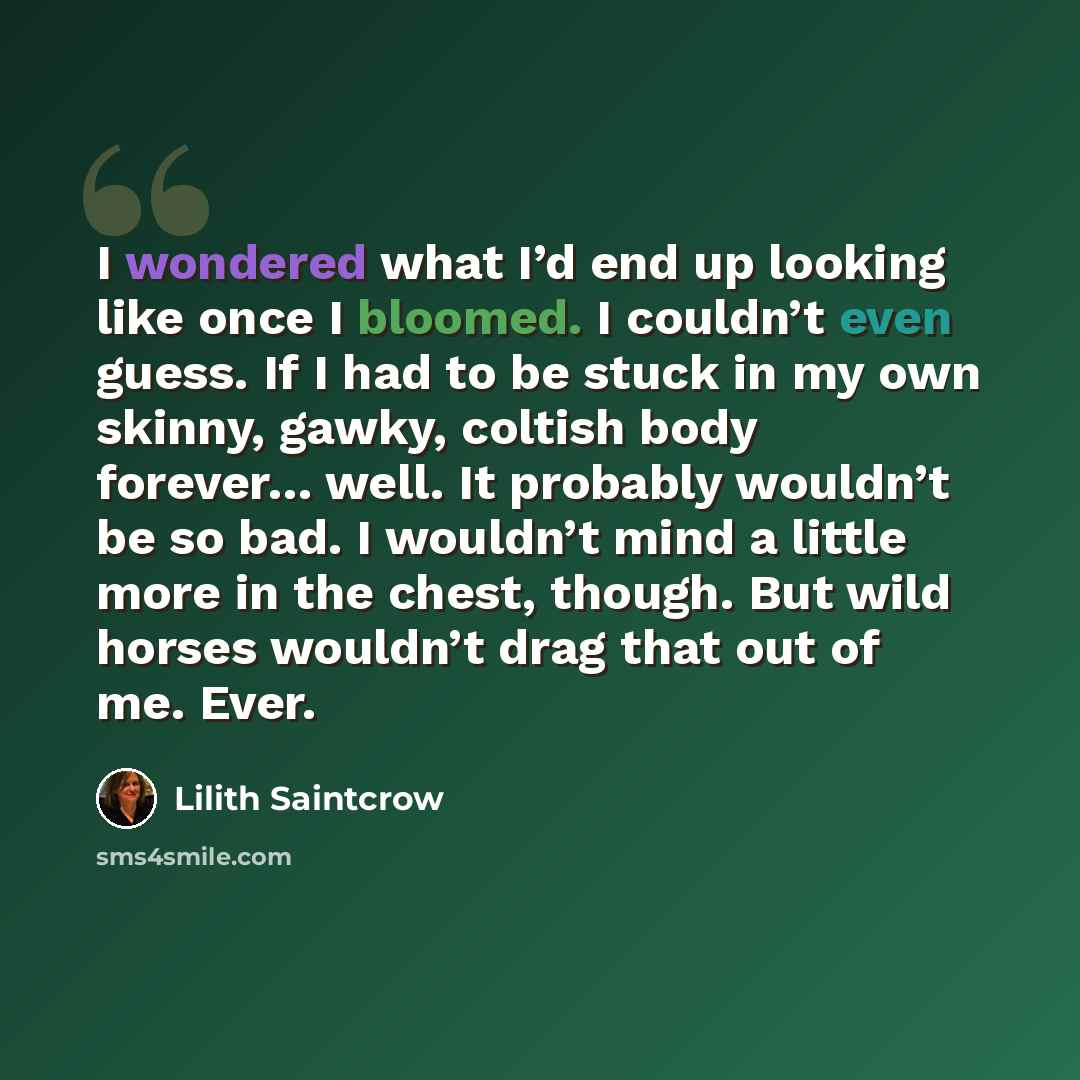 “I wondered what I’d end up looking like once I bloomed. I couldn’t even guess. If I had to be stuck in my own skinny, gawky, coltish body forever… well. It probably wouldn’t be so bad. I wouldn’t mind a little more in the chest, though. But wild horses wouldn’t drag that out of me. Ever.” quote by Lilith Saintcrow