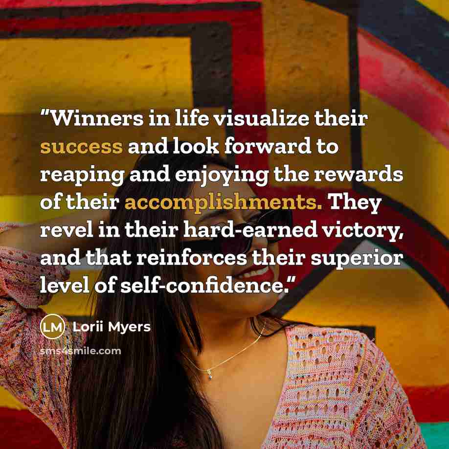 “Winners in life visualize their success and look forward to reaping and enjoying the rewards of their accomplishments. They revel in their hard-earned victory, and that reinforces their superior level of self-confidence.” quote by Lorii Myers