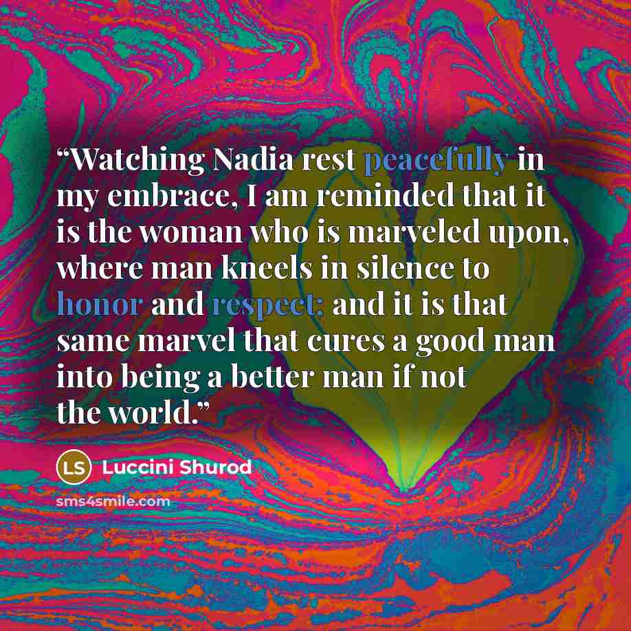 “Watching Nadia rest peacefully in my embrace, I am reminded that it is the woman who is marveled upon, where man kneels in silence to honor and respect; and it is that same marvel that cures a good man into being a better man if not the world.” quote by Luccini Shurod