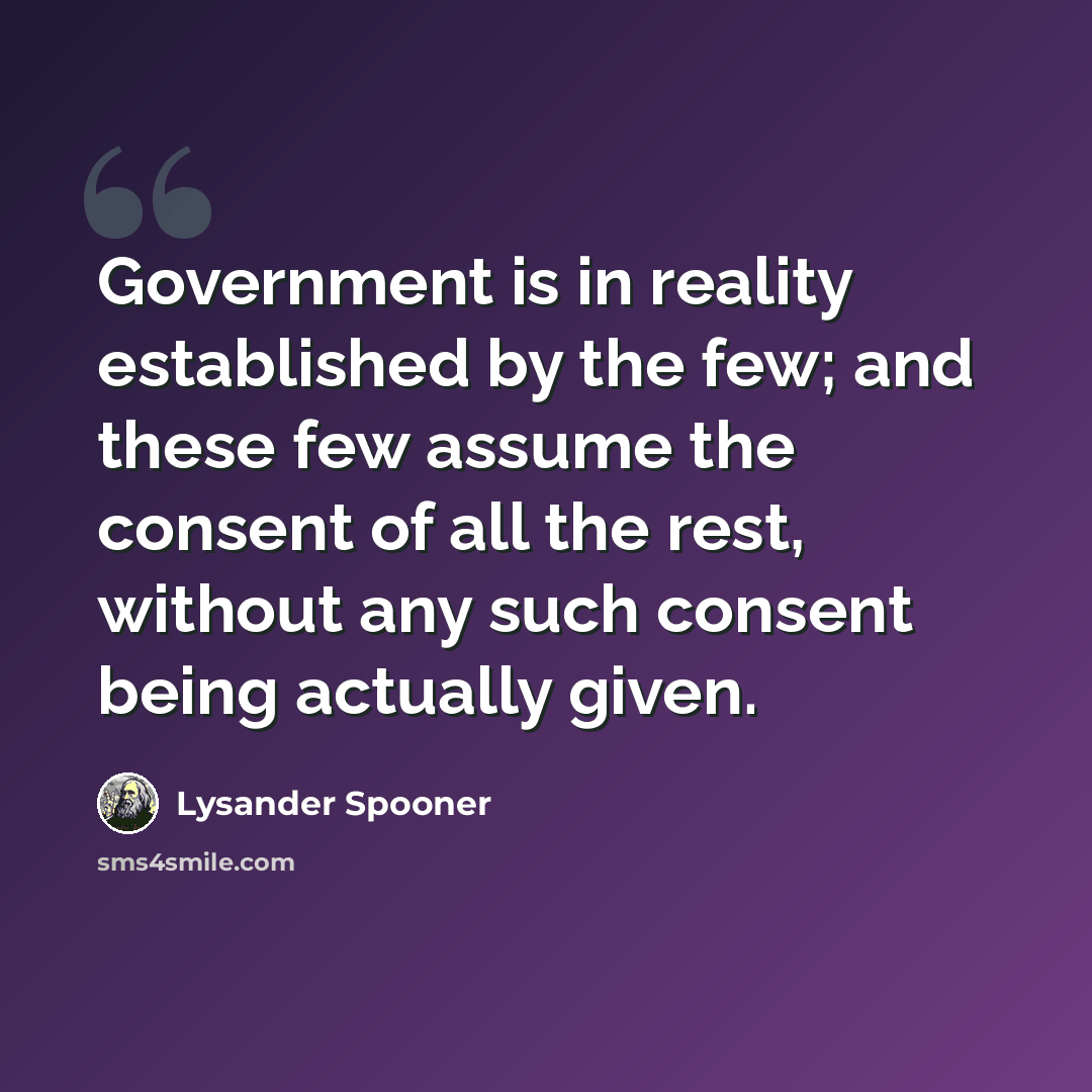 “Government is in reality established by the few; and these few assume the consent of all the rest, without any such consent being actually given.” quote by Lysander Spooner