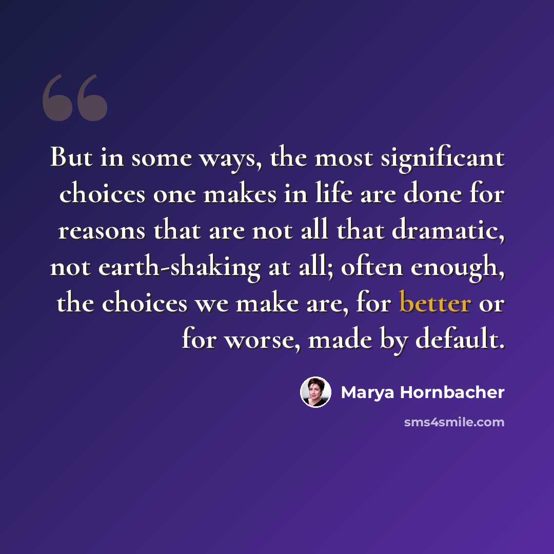 “But in some ways, the most significant choices one makes in life are done for reasons that are not all that dramatic, not earth-shaking at all; often enough, the choices we make are, for better or for worse, made by default.” quote by Marya Hornbacher