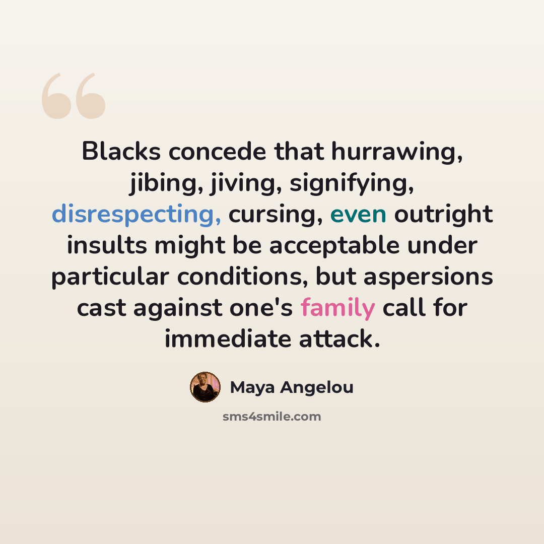 “Blacks concede that hurrawing, jibing, jiving, signifying, disrespecting, cursing, even outright insults might be acceptable under particular conditions, but aspersions cast against one's family call for immediate attack.” quote by Maya Angelou
