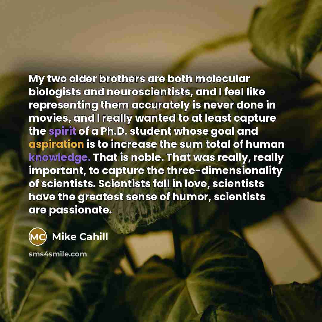 “My two older brothers are both molecular biologists and neuroscientists, and I feel like representing them accurately is never done in movies, and I really wanted to at least capture the spirit of a Ph.D. student whose goal and aspiration is to increase the sum total of human knowledge. That is…” quote by Mike Cahill