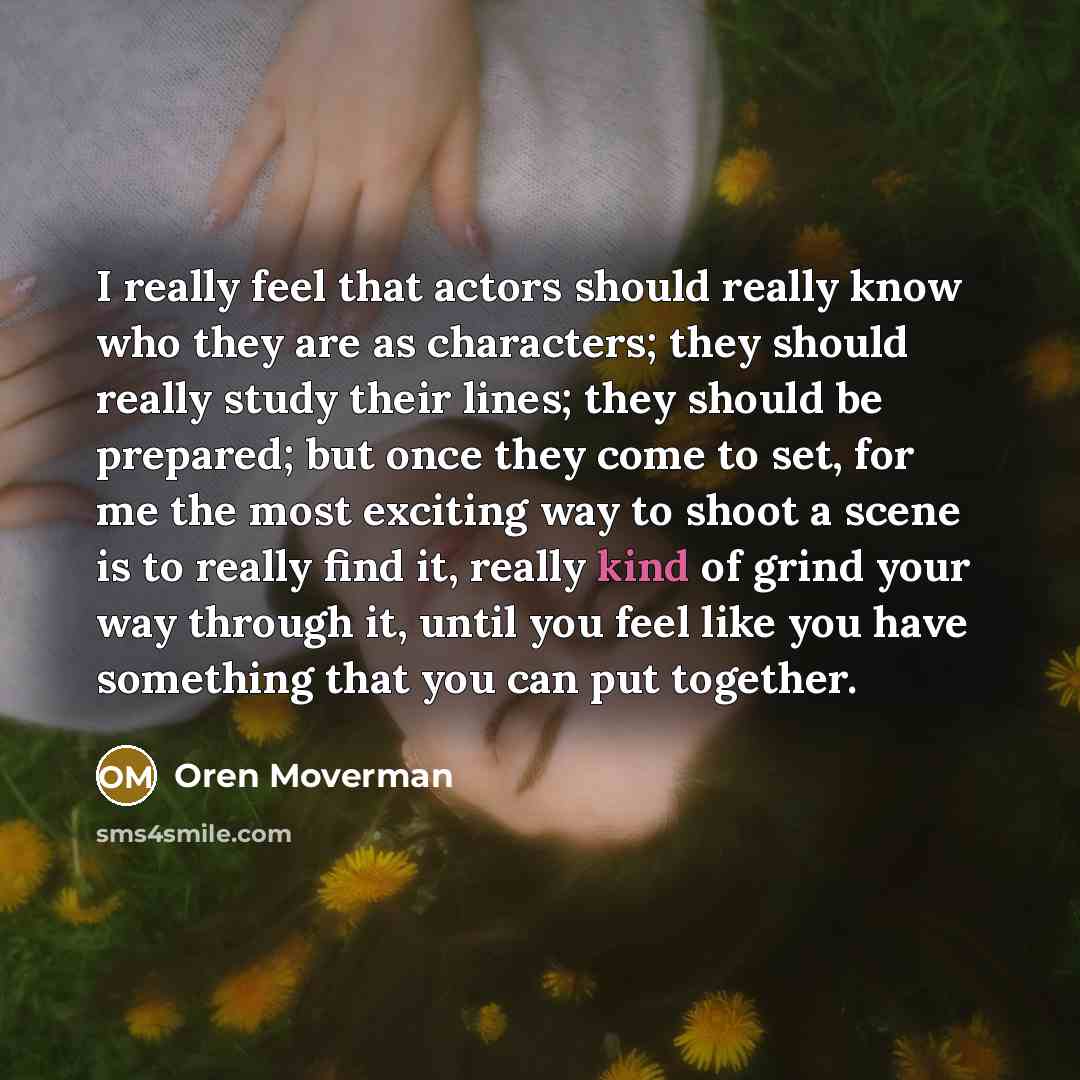 “I really feel that actors should really know who they are as characters; they should really study their lines; they should be prepared; but once they come to set, for me the most exciting way to shoot a scene is to really find it, really kind of grind your way through it, until you feel like you…” quote by Oren Moverman