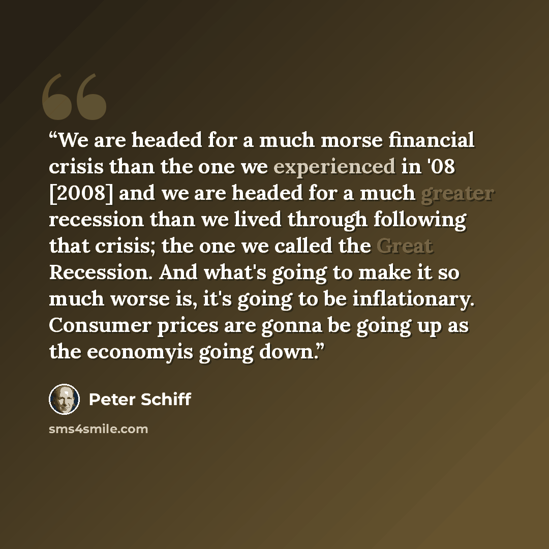 “We are headed for a much morse financial crisis than the one we experienced in '08 [2008] and we are headed for a much greater recession than we lived through following that crisis; the one we called the Great Recession. And what's going to make it so much worse is, it's going to be inflationary…” quote by Peter Schiff