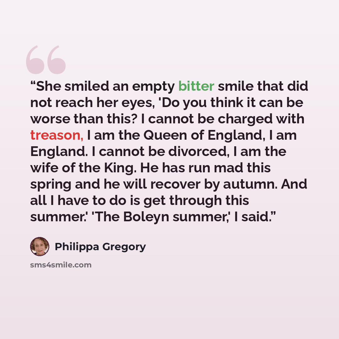 “She smiled an empty bitter smile that did not reach her eyes, 'Do you think it can be worse than this? I cannot be charged with treason, I am the Queen of England, I am England. I cannot be divorced, I am the wife of the King. He has run mad this spring and he will recover by autumn. And all I…” quote by Philippa Gregory