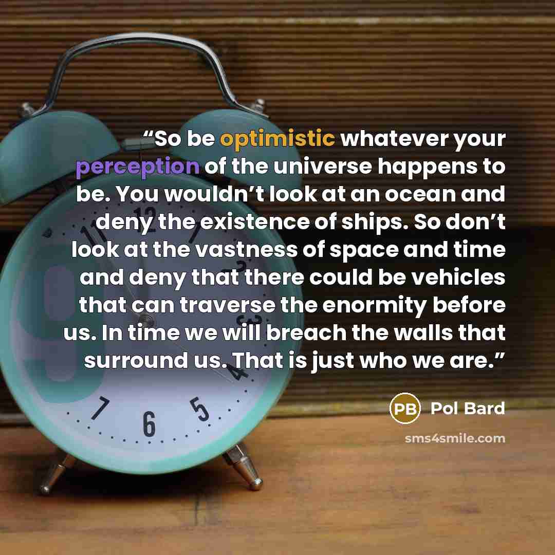 “So be optimistic whatever your perception of the universe happens to be. You wouldn’t look at an ocean and deny the existence of ships. So don’t look at the vastness of space and time and deny that there could be vehicles that can traverse the enormity before us. In time we will breach the walls…” quote by Pol Bard