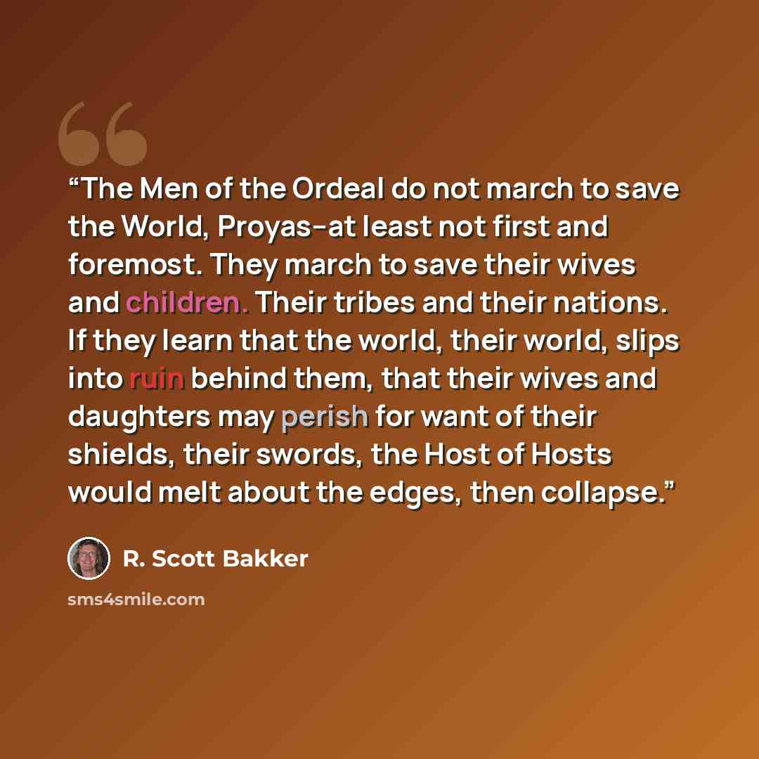 “The Men of the Ordeal do not march to save the World, Proyas--at least not first and foremost. They march to save their wives and children. Their tribes and their nations. If they learn that the world, their world, slips into ruin behind them, that their wives and daughters may perish for want of…” quote by R. Scott Bakker