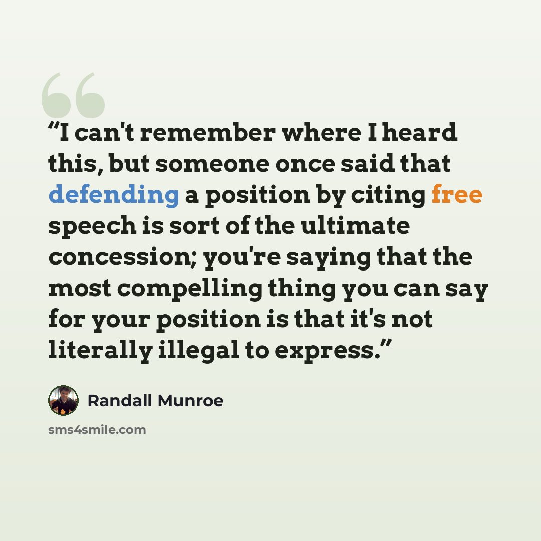 “I can't remember where I heard this, but someone once said that defending a position by citing free speech is sort of the ultimate concession; you're saying that the most compelling thing you can say for your position is that it's not literally illegal to express.” quote by Randall Munroe