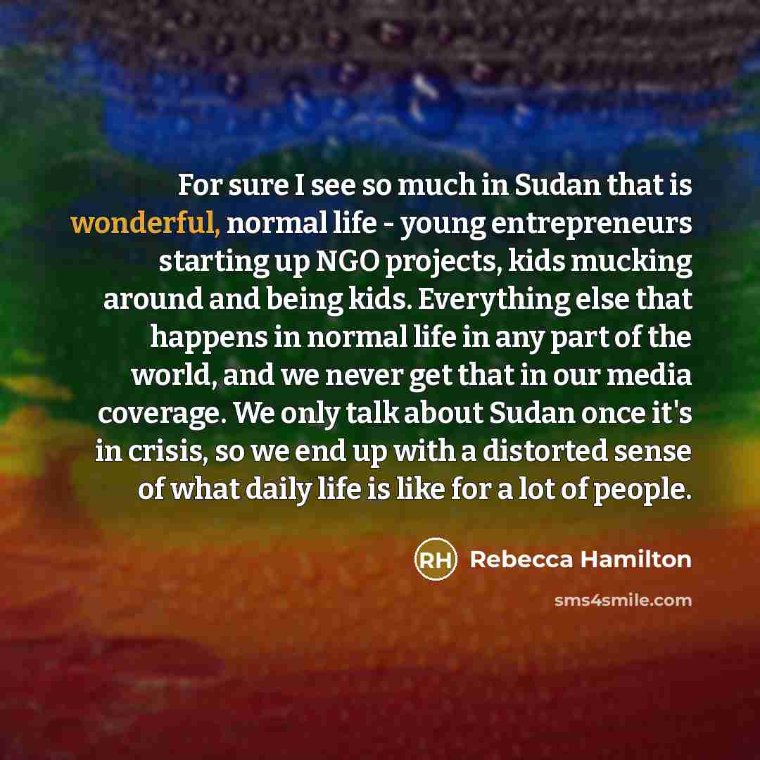 “For sure I see so much in Sudan that is wonderful, normal life - young entrepreneurs starting up NGO projects, kids mucking around and being kids. Everything else that happens in normal life in any part of the world, and we never get that in our media coverage. We only talk about Sudan once it's…” quote by Rebecca Hamilton