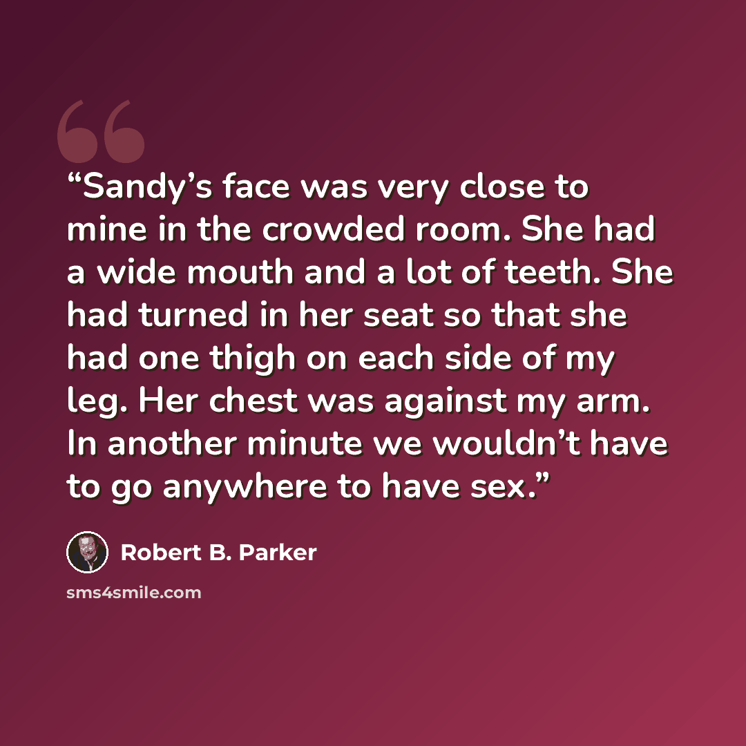 “Sandy’s face was very close to mine in the crowded room. She had a wide mouth and a lot of teeth. She had turned in her seat so that she had one thigh on each side of my leg. Her chest was against my arm. In another minute we wouldn’t have to go anywhere to have sex.” quote by Robert B. Parker