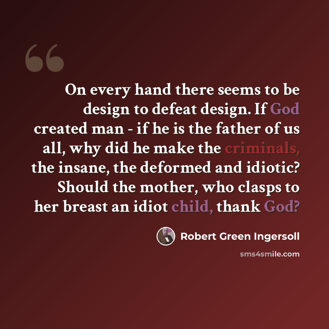 “On every hand there seems to be design to defeat design. If God created man - if he is the father of us all, why did he make the criminals, the insane, the deformed and idiotic? Should the mother, who clasps to her breast an idiot child, thank God?” quote by Robert Green Ingersoll