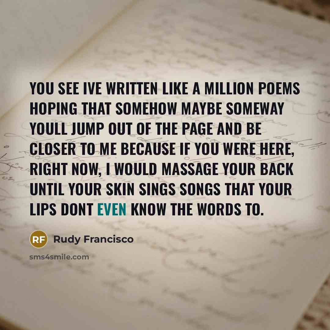 “You see Ive written like a million poems hoping that somehow maybe someway youll jump out of the page and be closer to me because if you were here, right now, I would massage your back until your skin sings songs that your lips dont even know the words to.” quote by Rudy Francisco