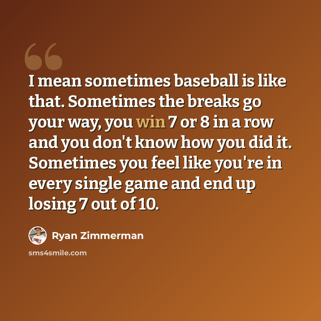 “I mean sometimes baseball is like that. Sometimes the breaks go your way, you win 7 or 8 in a row and you don't know how you did it. Sometimes you feel like you're in every single game and end up losing 7 out of 10.” quote by Ryan Zimmerman