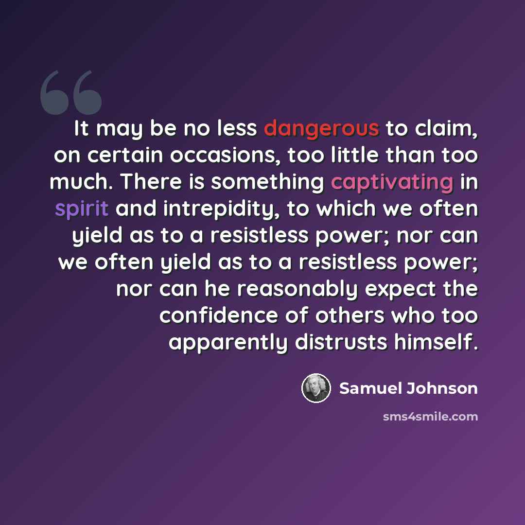 “It may be no less dangerous to claim, on certain occasions, too little than too much. There is something captivating in spirit and intrepidity, to which we often yield as to a resistless power; nor can we often yield as to a resistless power; nor can he reasonably expect the confidence of others…” quote by Samuel Johnson