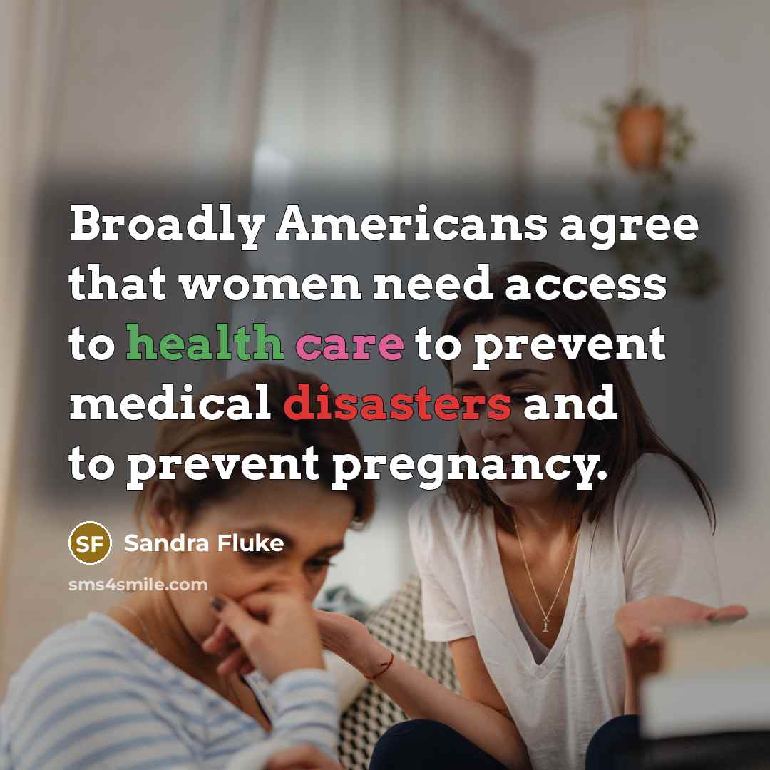 “Broadly Americans agree that women need access to health care to prevent medical disasters and to prevent pregnancy.” quote by Sandra Fluke