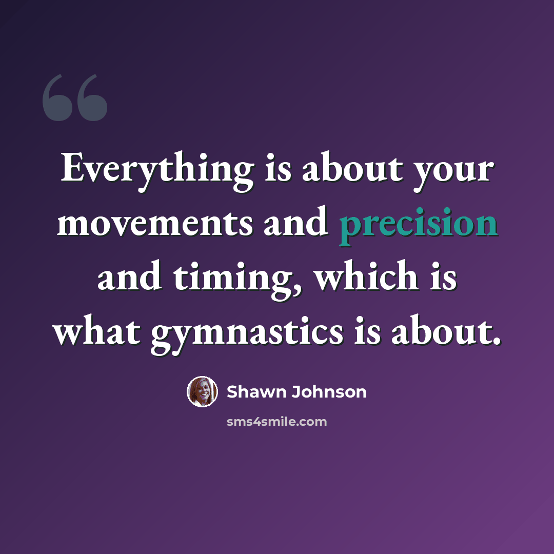 “Everything is about your movements and precision and timing, which is what gymnastics is about.” quote by Shawn Johnson