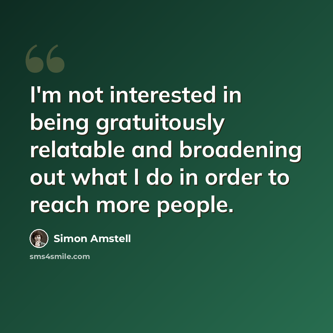 “I'm not interested in being gratuitously relatable and broadening out what I do in order to reach more people.” quote by Simon Amstell