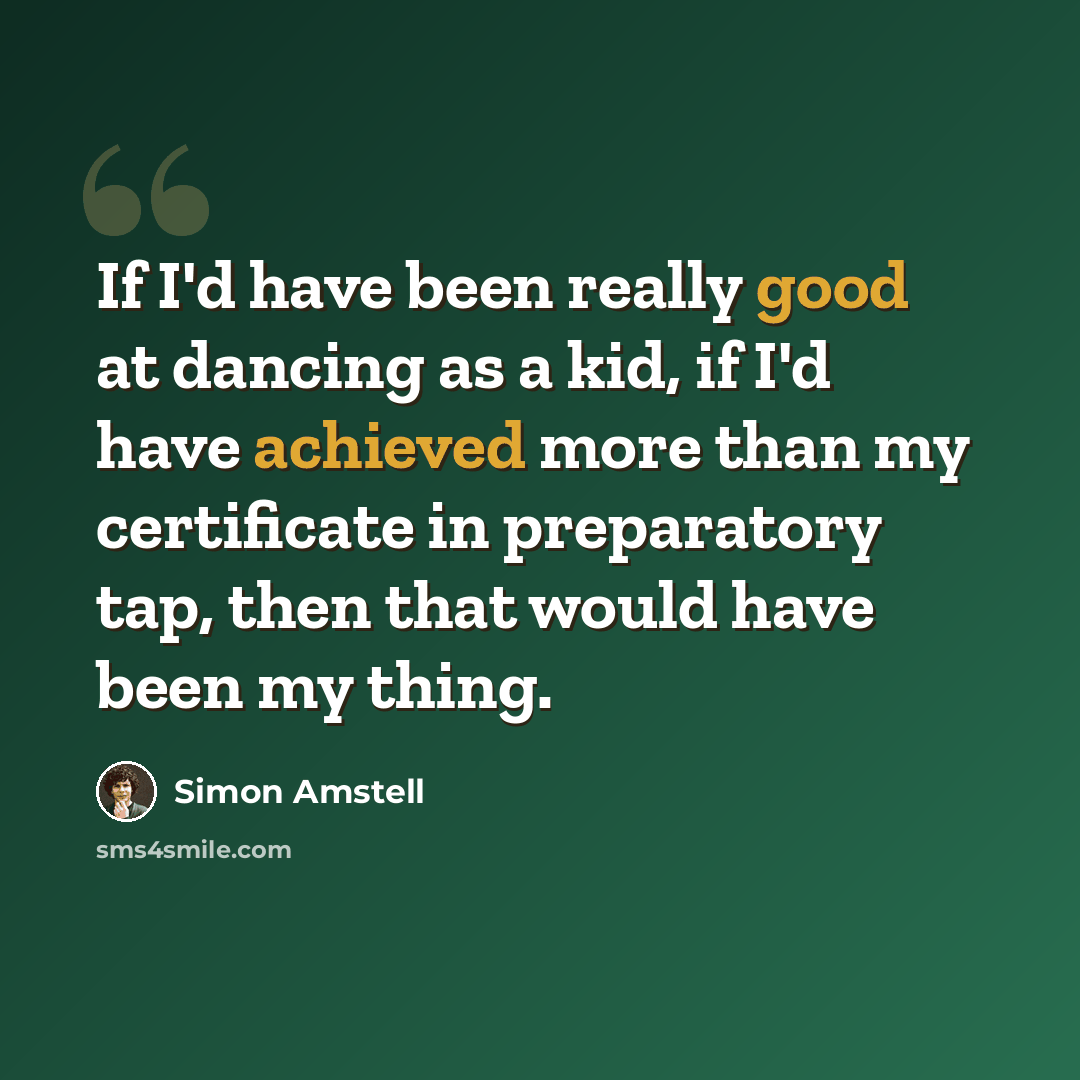 “If I'd have been really good at dancing as a kid, if I'd have achieved more than my certificate in preparatory tap, then that would have been my thing.” quote by Simon Amstell