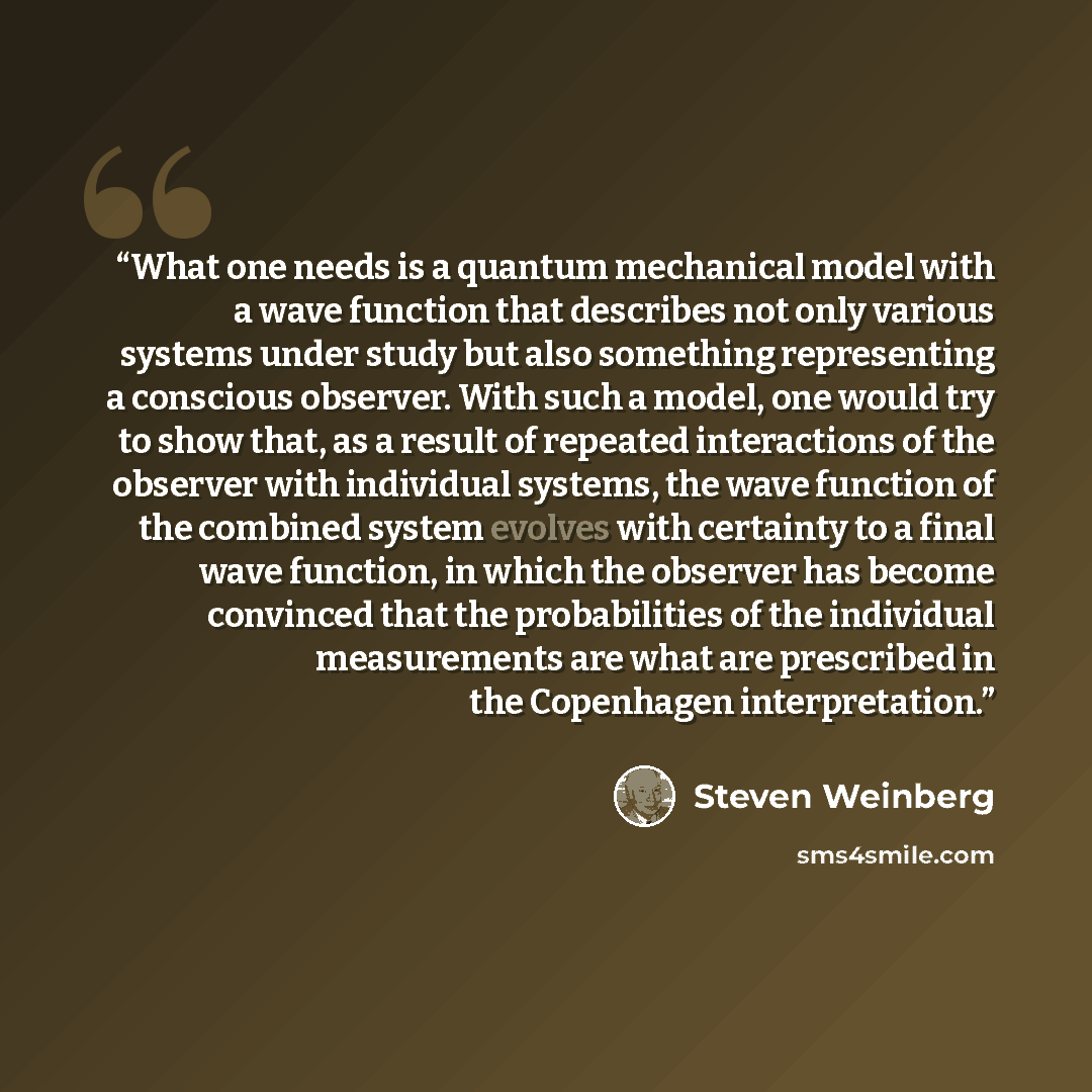“What one needs is a quantum mechanical model with a wave function that describes not only various systems under study but also something representing a conscious observer. With such a model, one would try to show that, as a result of repeated interactions of the observer with individual systems…” quote by Steven Weinberg