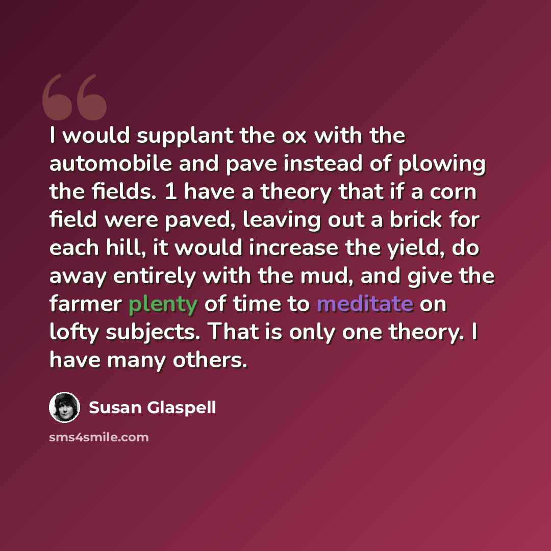 “I would supplant the ox with the automobile and pave instead of plowing the fields. 1 have a theory that if a corn field were paved, leaving out a brick for each hill, it would increase the yield, do away entirely with the mud, and give the farmer plenty of time to meditate on lofty subjects. That…” quote by Susan Glaspell