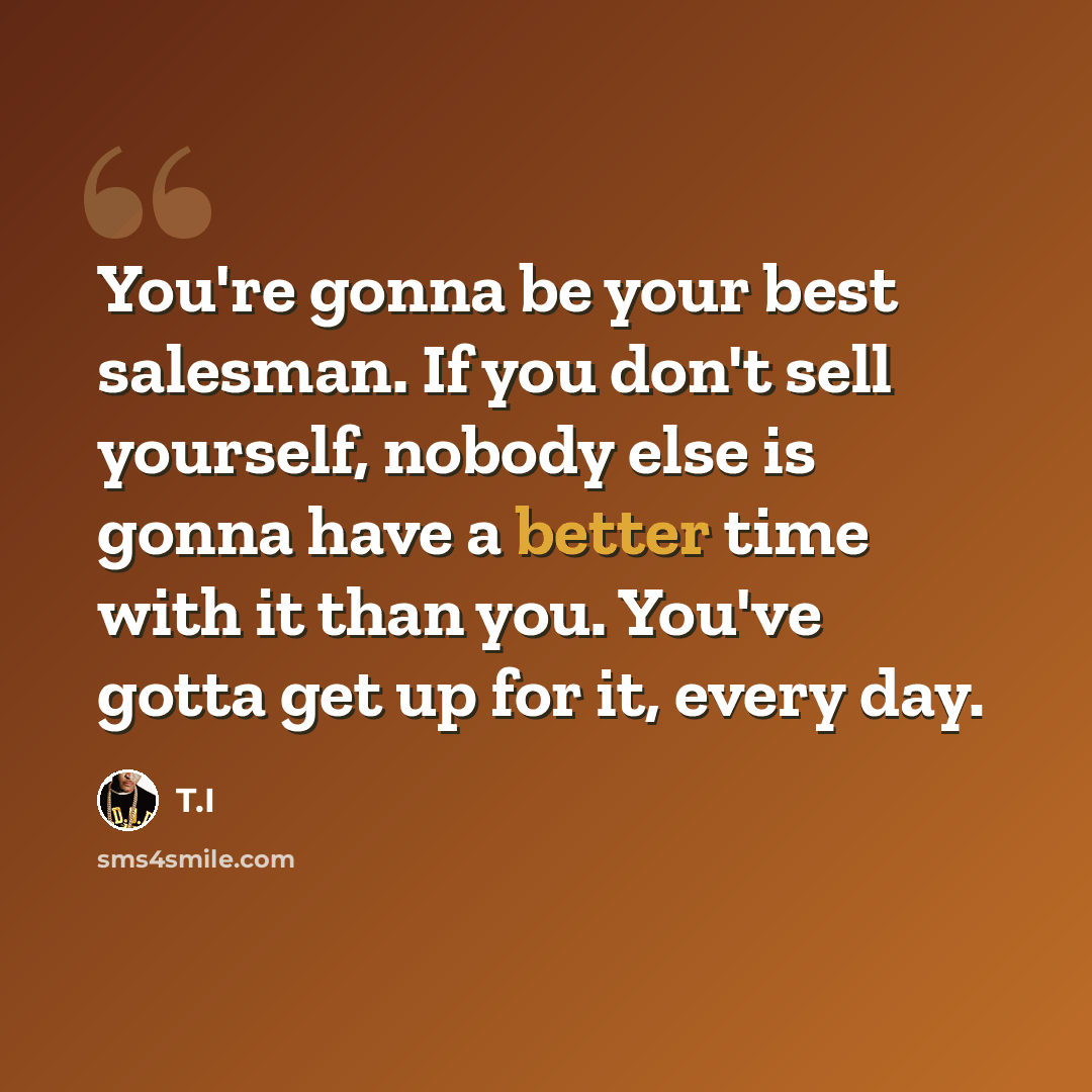 “You're gonna be your best salesman. If you don't sell yourself, nobody else is gonna have a better time with it than you. You've gotta get up for it, every day.” quote by T.I