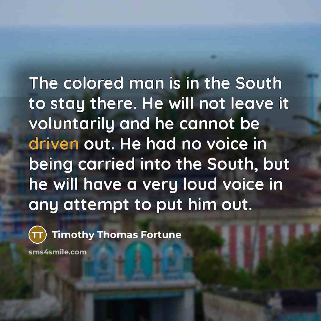 “The colored man is in the South to stay there. He will not leave it voluntarily and he cannot be driven out. He had no voice in being carried into the South, but he will have a very loud voice in any attempt to put him out.” quote by Timothy Thomas Fortune