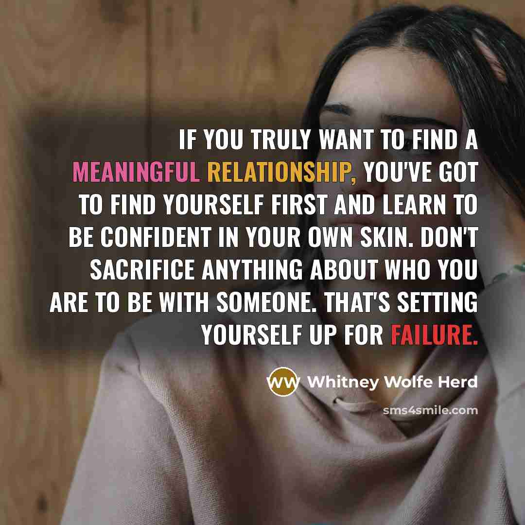 “If you truly want to find a meaningful relationship, you've got to find yourself first and learn to be confident in your own skin. Don't sacrifice anything about who you are to be with someone. That's setting yourself up for failure.” quote by Whitney Wolfe Herd