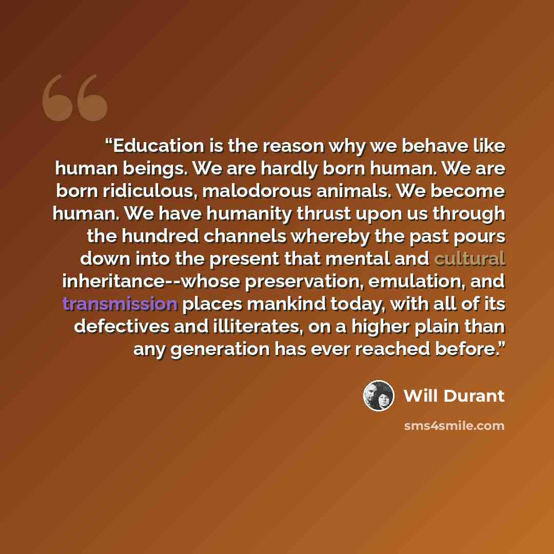 “Education is the reason why we behave like human beings. We are hardly born human. We are born ridiculous, malodorous animals. We become human. We have humanity thrust upon us through the hundred channels whereby the past pours down into the present that mental and cultural inheritance--whose…” quote by Will Durant