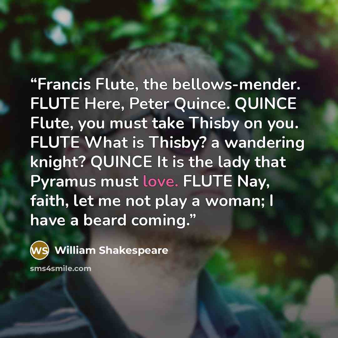 “Francis Flute, the bellows-mender. FLUTE Here, Peter Quince. QUINCE Flute, you must take Thisby on you. FLUTE What is Thisby? a wandering knight? QUINCE It is the lady that Pyramus must love. FLUTE Nay, faith, let me not play a woman; I have a beard coming.” quote by William Shakespeare