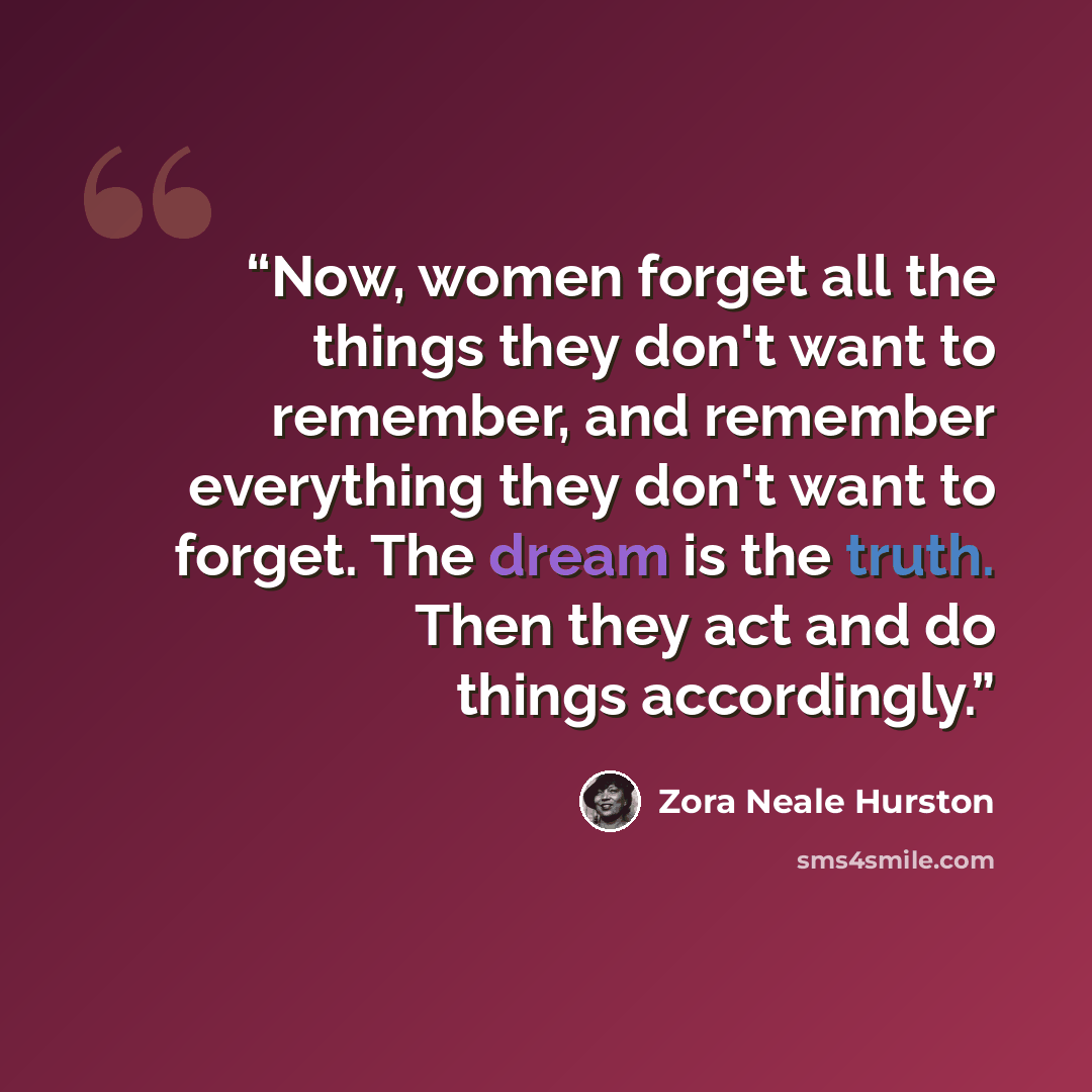 “Now, women forget all the things they don't want to remember, and remember everything they don't want to forget. The dream is the truth. Then they act and do things accordingly.” quote by Zora Neale Hurston