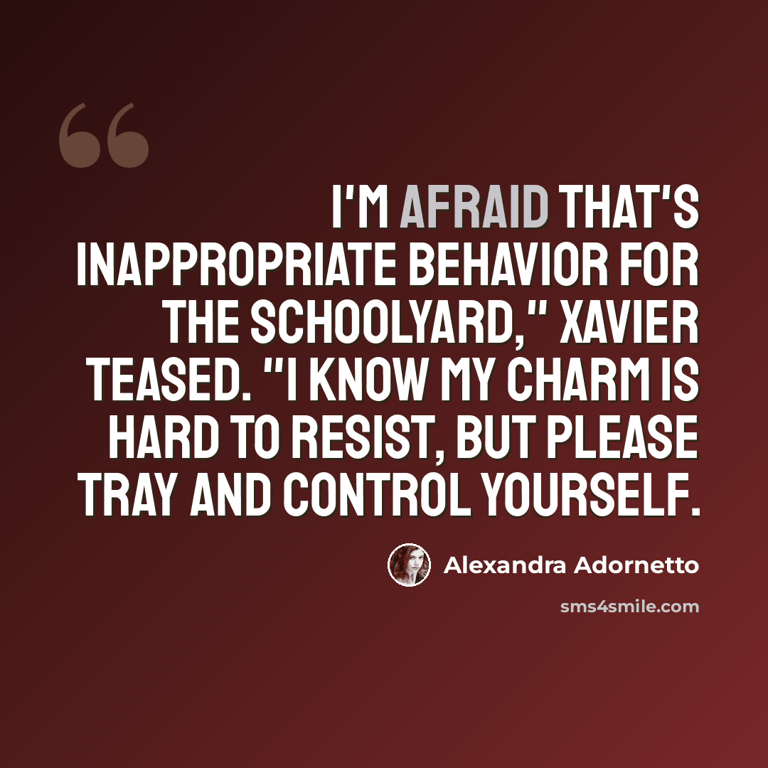 “I'm afraid that's inappropriate behavior for the schoolyard," Xavier teased. "I know my charm is hard to resist, but please tray and control yourself.” quote by Alexandra Adornetto