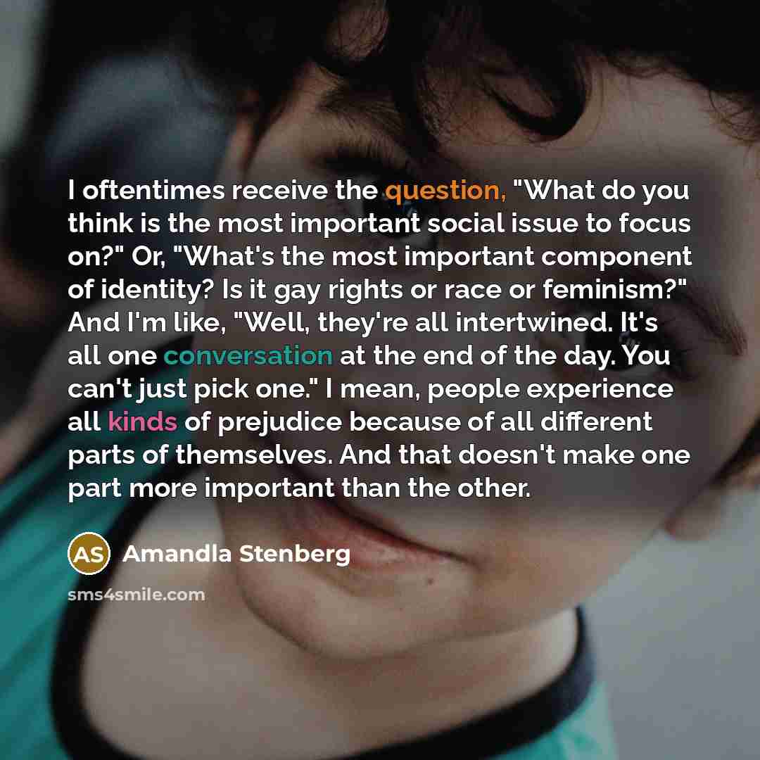 “I oftentimes receive the question, "What do you think is the most important social issue to focus on?" Or, "What's the most important component of identity? Is it gay rights or race or feminism?" And I'm like, "Well, they're all intertwined. It's all one conversation at the end of the day. You…” quote by Amandla Stenberg