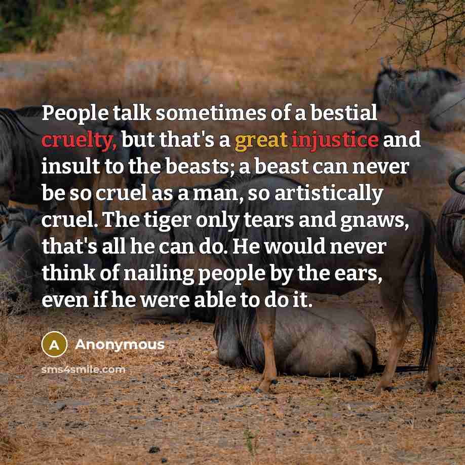 “People talk sometimes of a bestial cruelty, but that's a great injustice and insult to the beasts; a beast can never be so cruel as a man, so artistically cruel. The tiger only tears and gnaws, that's all he can do. He would never think of nailing people by the ears, even if he were able to do it.” quote by Anonymous