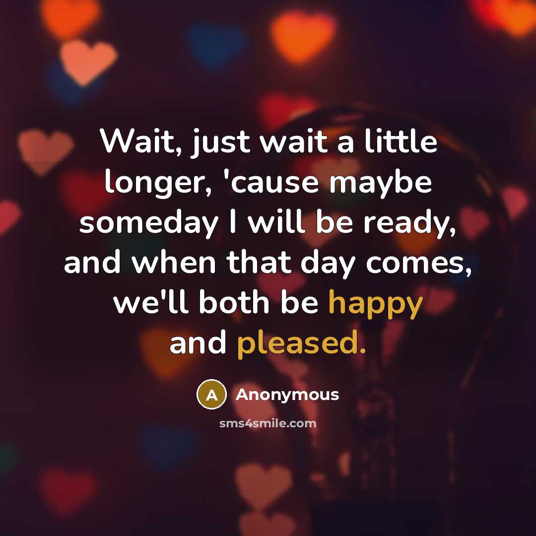 “Wait, just wait a little longer, 'cause maybe someday I will be ready, and when that day comes, we'll both be happy and pleased.” quote by Anonymous