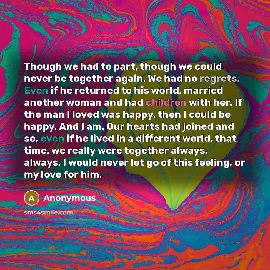 “Though we had to part, though we could never be together again. We had no regrets. Even if he returned to his world, married another woman and had children with her. If the man I loved was happy, then I could be happy. And I am. Our hearts had joined and so, even if he lived in a different world…” quote by Anonymous