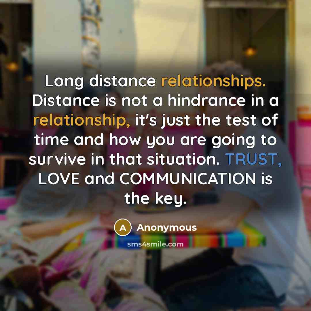 “Long distance relationships. Distance is not a hindrance in a relationship, it's just the test of time and how you are going to survive in that situation. TRUST, LOVE and COMMUNICATION is the key.” quote by Anonymous