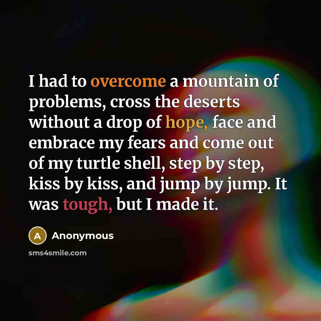 “I had to overcome a mountain of problems, cross the deserts without a drop of hope, face and embrace my fears and come out of my turtle shell, step by step, kiss by kiss, and jump by jump. It was tough, but I made it.” quote by Anonymous