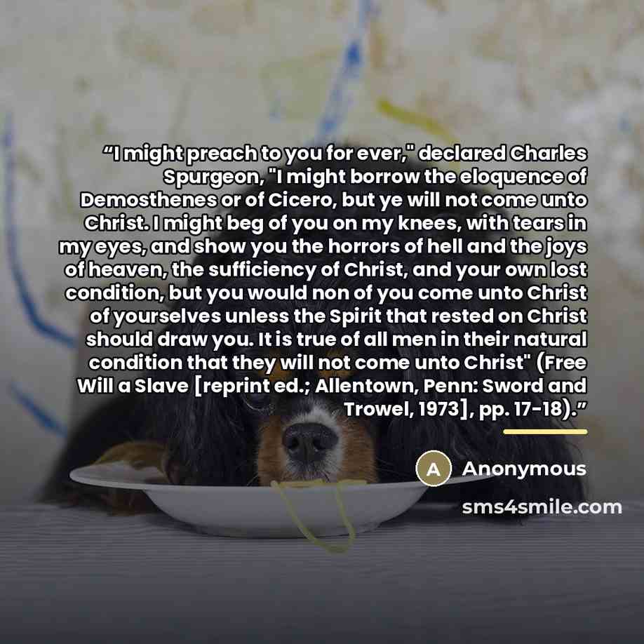 “I might preach to you for ever," declared Charles Spurgeon, "I might borrow the eloquence of Demosthenes or of Cicero, but ye will not come unto Christ. I might beg of you on my knees, with tears in my eyes, and show you the horrors of hell and the joys of heaven, the sufficiency of Christ, and…” quote by Anonymous