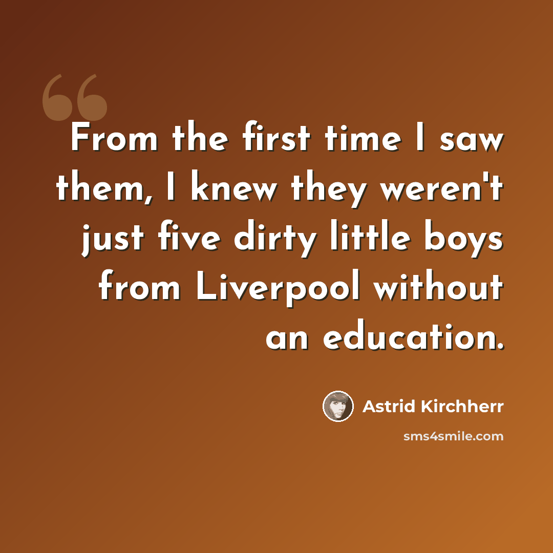 “From the first time I saw them, I knew they weren't just five dirty little boys from Liverpool without an education.” quote by Astrid Kirchherr