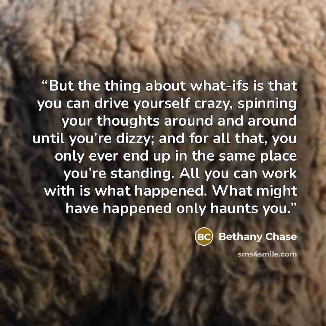 “But the thing about what-ifs is that you can drive yourself crazy, spinning your thoughts around and around until you’re dizzy; and for all that, you only ever end up in the same place you’re standing. All you can work with is what happened. What might have happened only haunts you.” quote by Bethany Chase