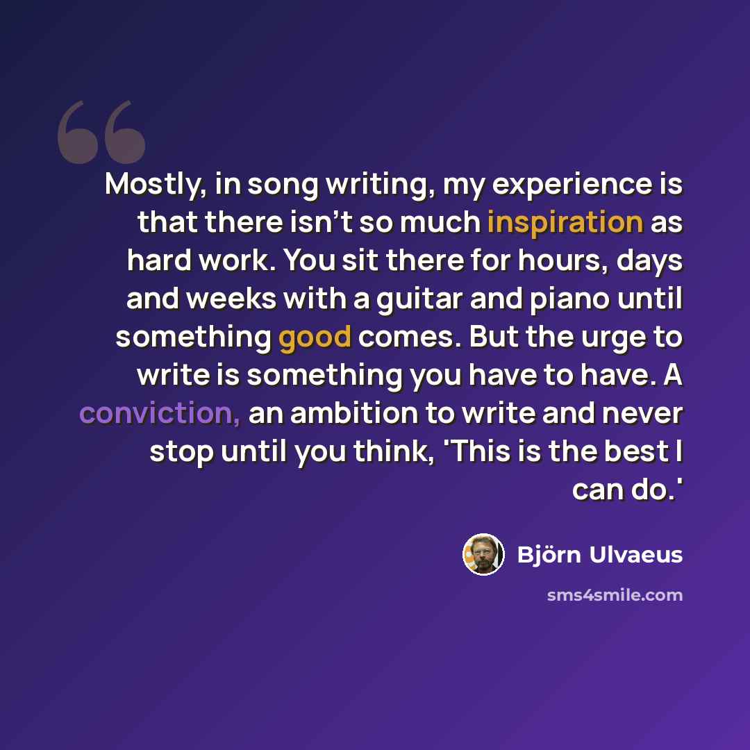 “Mostly, in song writing, my experience is that there isn't so much inspiration as hard work. You sit there for hours, days and weeks with a guitar and piano until something good comes. But the urge to write is something you have to have. A conviction, an ambition to write and never stop until you…” quote by Bjorn Ulvaeus
