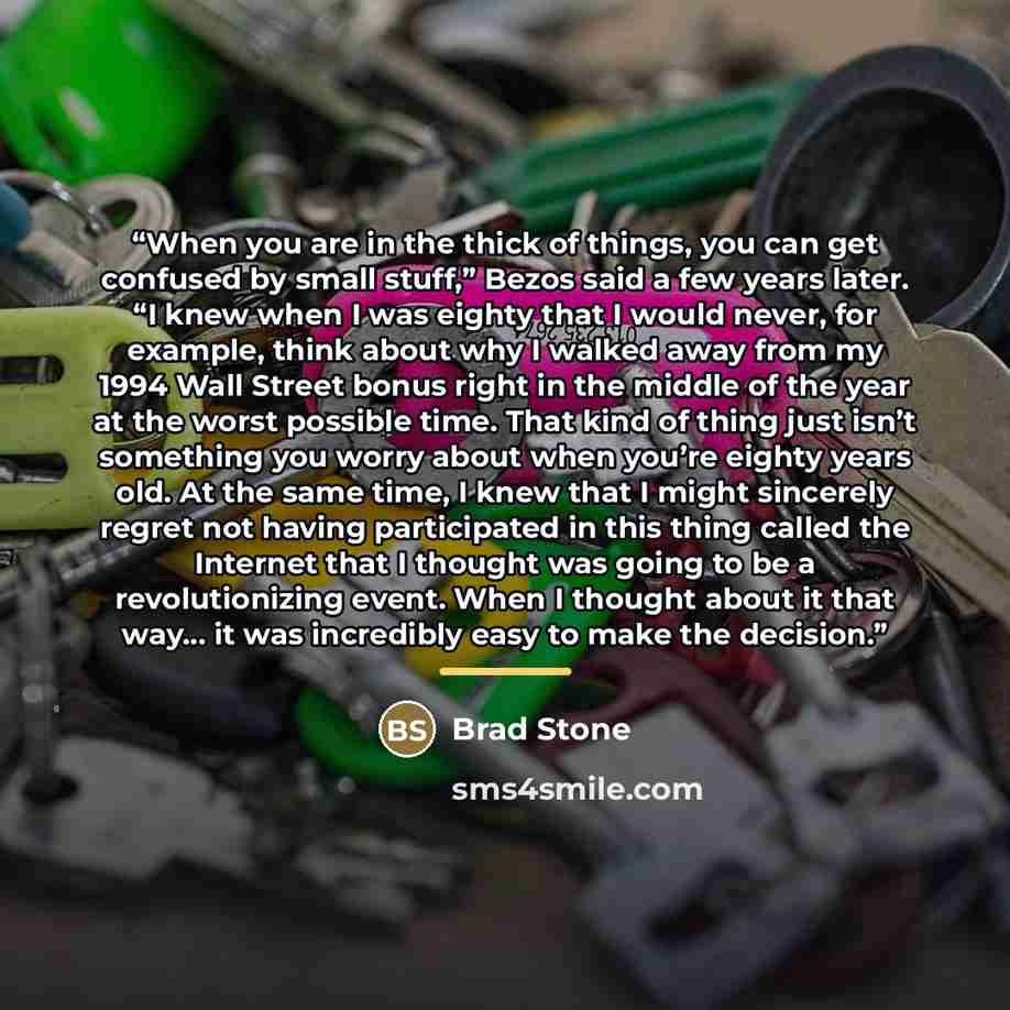 “When you are in the thick of things, you can get confused by small stuff,” Bezos said a few years later. “I knew when I was eighty that I would never, for example, think about why I walked away from my 1994 Wall Street bonus right in the middle of the year at the worst possible time. That kind of…” quote by Brad Stone