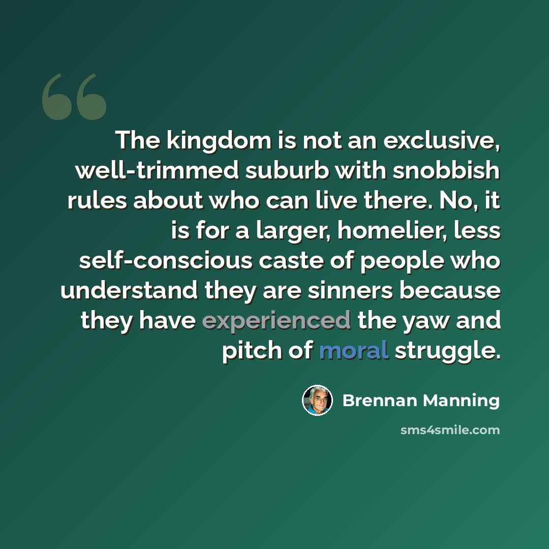 “The kingdom is not an exclusive, well-trimmed suburb with snobbish rules about who can live there. No, it is for a larger, homelier, less self-conscious caste of people who understand they are sinners because they have experienced the yaw and pitch of moral struggle.” quote by Brennan Manning